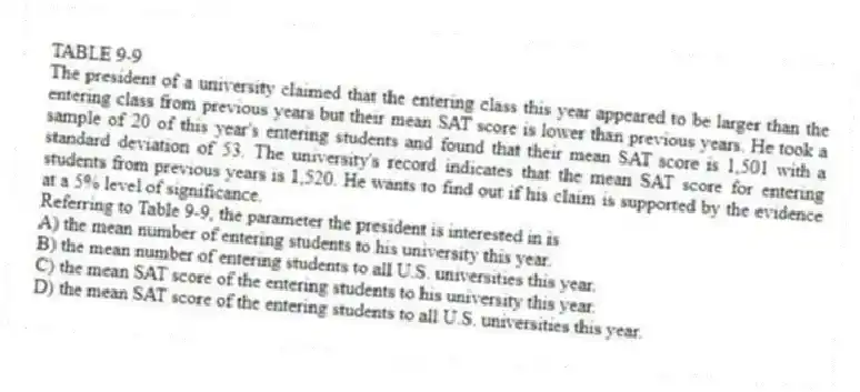 TABLE 9-9
The president of a university claimed that the entering class this year appeared to be larger than the entering class from previous years but their mean SAT score is lower than previous years. He took a sample of 20 of this year's entering students and found that their mean SAT score is 1,501 with a standard deviation of 53. The university's record indicates that the mean SAT score for entering students from previous years is 1,520. He wants to find out if his claim is supported by the evidence at a 5% level of significance.
-Referring to Table 9-9, the parameter the president is interested in is
A) the mean number of entering students to his university this year.
B) the mean number of entering students to all U.S. universities this year.
C) the mean SAT score of the entering students to his university this year.
D) the mean SAT score of the entering students to all U.S. universities this year.