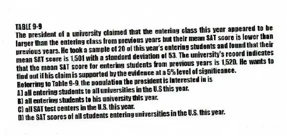 TABLE 9-9
The president of a university claimed that the entering class this year appeared to be larger than the entering class from previous years but their mean SAT score is lower than previous years. He took a sample of 20 of this year's entering students and found that their mean SAT score is 1,501 with a standard deviation of 53. The university's record indicates that the mean SAT score for entering students from previous years is 1,520. He wants to find out if his claim is supported by the evidence at a 5% level of significance.
-Referring to Table 9-9, the population the president is interested in is
A) all entering students to all universities in the U.S this year.
B) all entering students to his university this year.
C) all SAT test centers in the U.S. this year.
D) the SAT scores of all students entering universities in the U.S. this year.