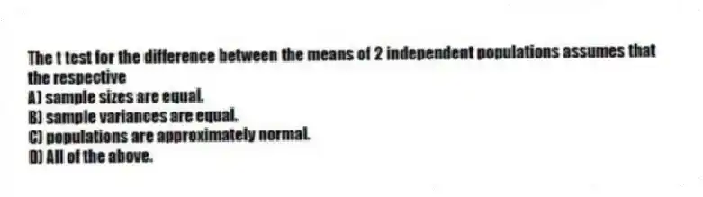 The t test for the difference between the means of 2 independent populations assumes that the respective
A) sample sizes are equal.
B) sample variances are equal.
C) populations are approximately normal.
D) All of the above.