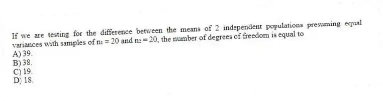If we are testing for the difference between the means of 2 independent populations presuming equal variances with samples of n₁ = 20 and n₂ = 20, the number of degrees of freedom is equal to
A) 39.
B) 38.
C) 19.
D) 18.