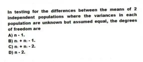 In testing for the differences between the means of 2 independent populations where the variances in each population are unknown but assumed equal, the degrees of freedom are
A) n - 1.
B) n₁ + n₂ - 1.
C) n₁ + n₂ - 2.
D) n - 2.
