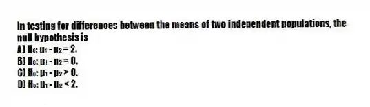 In testing for differences between the means of two independent populations, the null hypothesis is
A) H₀: μ₁ - μ₂ = 2.
B) H₀: μ₁ - μ₂ = 0.
C) H₀: μ₁ - μ₂ > 0.
D) H₀: μ₁ - μ₂ < 2.
