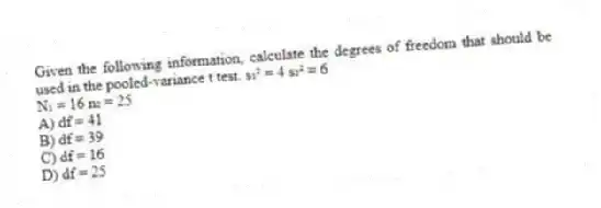 Given the following information, calculate the degrees of freedom that should be used in the pooled-variance t test. s₁² = 4 s₂² = 6
N₁ = 16 n₂ = 25
A) df = 41
B) df = 39
C) df = 16
D) df = 25
