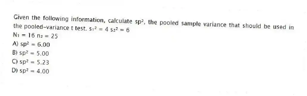 Given the following information, calculate sp², the pooled sample variance that should be used in the pooled-variance t test. s₁² = 4 s₂² = 6
N₁ = 16 n₂ = 25
A) sp² = 6.00
B) sp² = 5.00
C) sp² = 5.23
D) sp² = 4.00