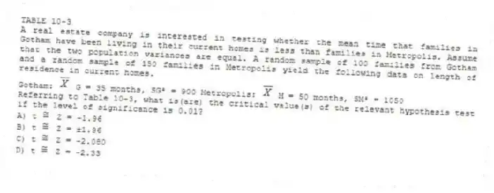 TABLE 10-3
A real estate company is interested in testing whether the mean time that families in Gotham have been living in their current homes is less than families in Metropolis. Assume that the two population variances are equal. A random sample of 100 families from Gotham and a random sample of 150 families in Metropolis yield the following data on length of residence in current homes.
Gotham: G = 35 months, SG² = 900 Metropolis: M = 50 months, SM² = 1050
-Referring to Table 10-3, what is(are) the critical value(s) of the relevant hypothesis test if the level of significance is 0.01?
A) t Z = -1.96
B) t Z = ±1.96
C) t Z = -2.080
D) t Z = -2.33
