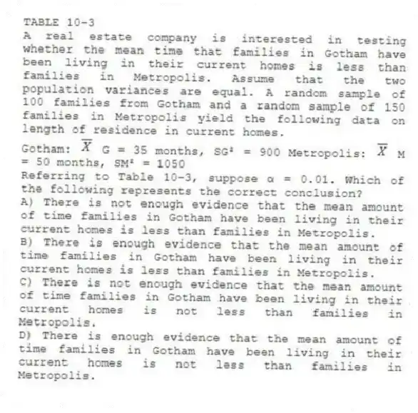 TABLE 10-3
A real estate company is interested in testing whether the mean time that families in Gotham have been living in their current homes is less than families in Metropolis. Assume that the two population variances are equal. A random sample of 100 families from Gotham and a random sample of 150 families in Metropolis yield the following data on length of residence in current homes.
Gotham: G = 35 months, SG² = 900 Metropolis: M = 50 months, SM² = 1050
-Referring to Table 10-3, suppose α = 0.01. Which of the following represents the correct conclusion?
A) There is not enough evidence that the mean amount of time families in Gotham have been living in their current homes is less than families in Metropolis.
B) There is enough evidence that the mean amount of time families in Gotham have been living in their current homes is less than families in Metropolis.
C) There is not enough evidence that the mean amount of time families in Gotham have been living in their current homes is not less than families in Metropolis.
D) There is enough evidence that the mean amount of time families in Gotham have been living in their current homes is not less than families in Metropolis.