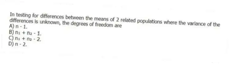 In testing for differences between the means of 2 related populations where the variance of the differences is unknown, the degrees of freedom are
A) n - 1.
B) n₁ + n₂ - 1.
C) n₁ + n₂ - 2.
D) n - 2.
