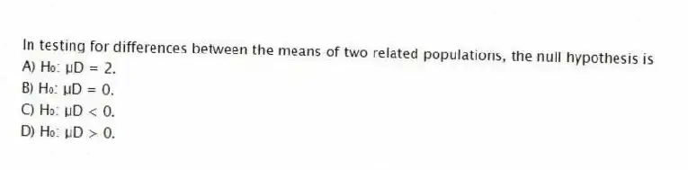 In testing for differences between the means of two related populations, the null hypothesis is
A) H₀: μD = 2.
B) H₀: μD = 0.
C) H₀: μD < 0.
D) H₀: μD > 0.