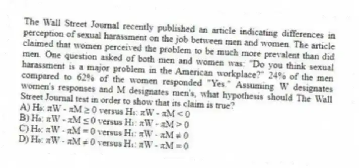 The Wall Street Journal recently published an article indicating differences in perception of sexual harassment on the job between men and women. The article claimed that women perceived the problem to be much more prevalent than did men. One question asked of both men and women was: "Do you think sexual harassment is a major problem in the American workplace?" 24% of the men compared to 62% of the women responded "Yes." Assuming W designates women's responses and M designates men's, what hypothesis should The Wall Street Journal test in order to show that its claim is true?
A) H₀: πW - πM ≥ 0 versus H₁: πW - πM < 0
B) H₀: πW - πM ≤ 0 versus H₁: πW - πM > 0
C) H₀: πW - πM = 0 versus H₁: πW - πM ≠ 0
D) H₀: πW - πM ≠ 0 versus H₁: πW - πM = 0