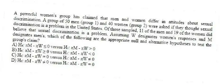 A powerful women's group has claimed that men and women differ in attitudes about sexual discrimination. A group of 50 men (group 1) and 40 women (group 2) were asked if they thought sexual discrimination is a problem in the United States. Of those sampled, 11 of the men and 19 of the women did believe that sexual discrimination is a problem. Assuming W designates women's responses and M designates men's, which of the following are the appropriate null and alternative hypotheses to test the group's claim?
A) H₀: πM - πW ≤ 0 versus H₁: πM - πW > 0
B) H₀: πM - πW ≥ 0 versus H₁: πM - πW < 0
C) H₀: πM - πW = 0 versus H₁: πM - πW ≠ 0
D) H₀: πM - πW ≠ 0 versus H₁: πM - πW = 0