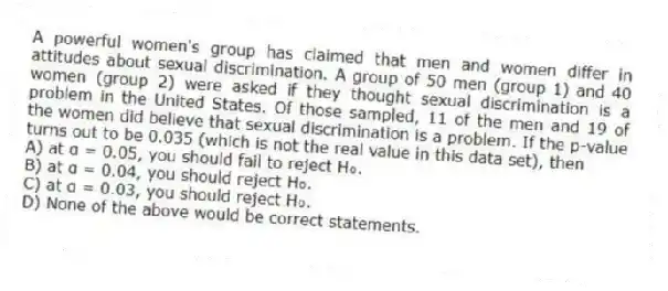 A powerful women's group has claimed that men and women differ in attitudes about sexual discrimination. A group of 50 men (group 1) and 40 women (group 2) were asked if they thought sexual discrimination is a problem in the United States. Of those sampled, 11 of the men and 19 of the women did believe that sexual discrimination is a problem. If the p-value turns out to be 0.035 (which is not the real value in this data set), then
A) at α = 0.05, you should fail to reject H₀.
B) at α = 0.04, you should reject H₀.
C) at α = 0.03, you should reject H₀.
D) None of the above would be correct statements.