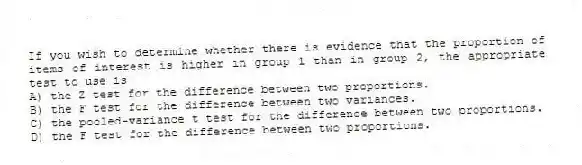 If you wish to determine whether there is evidence that the proportion of items of interest is higher in group 1 than in group 2, the appropriate test to use is
A) the Z test for the difference between two proportions.
B) the F test for the difference between two variances.
C) the pooled-variance t test for the difference between two proportions.
D) the F test for the difference between two proportions.
