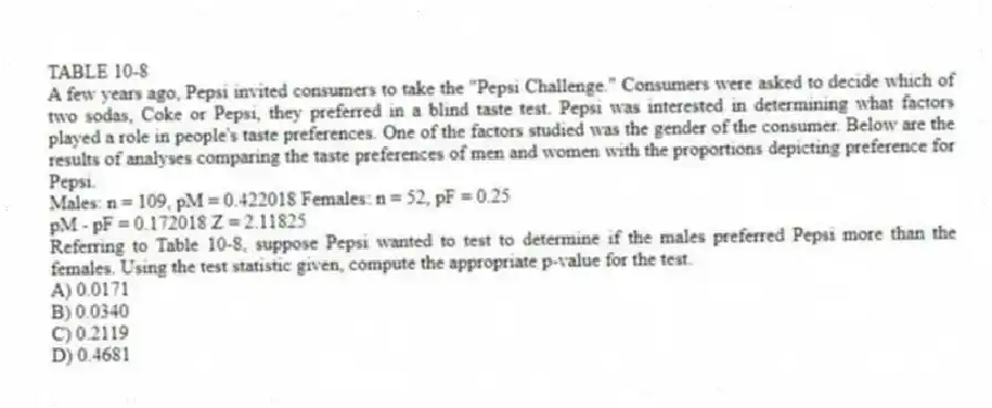 TABLE 10-8
A few years ago, Pepsi invited consumers to take the "Pepsi Challenge." Consumers were asked to decide which of two sodas, Coke or Pepsi, they preferred in a blind taste test. Pepsi was interested in determining what factors played a role in people's taste preferences. One of the factors studied was the gender of the consumer. Below are the results of analyses comparing the taste preferences of men and women with the proportions depicting preference for Pepsi.
Males: n = 109, pM = 0.422018 Females: n = 52, pF = 0.25
pM - pF = 0.172018 Z = 2.11825
-Referring to Table 10-8, suppose Pepsi wanted to test to determine if the males preferred Pepsi more than the females. Using the test statistic given, compute the appropriate p-value for the test.
A) 0.0171
B) 0.0340
C) 0.2119
D) 0.4681