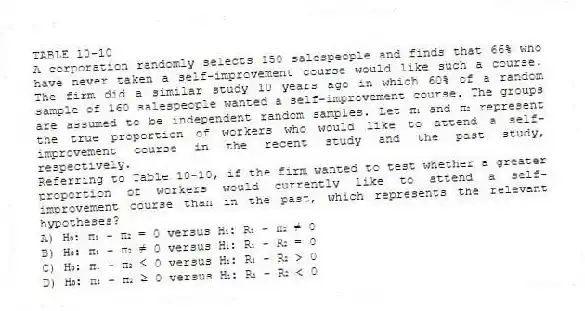 TABLE 10-10
A corporation randomly selects 150 salespeople and finds that 66% who have never taken a self-improvement course would like such a course. The firm did a similar study 10 years ago in which 60% of a random sample of 160 salespeople wanted a self-improvement course. The groups are assumed to be independent random samples. Let π₁ and π₂ represent the true proportion of workers who would like to attend a self-improvement course in the recent study and the past study, respectively.
-Referring to Table 10-10, if the firm wanted to test whether a greater proportion of workers would currently like to attend a self-improvement course than in the past, which represents the relevant hypotheses?
A) H₀: π₁ - π₂ = 0 versus H₁: R₁ - π₂ ≠ 0
B) H₀: π₁ - π₂ ≠ 0 versus H₁: R₁ - R₂ = 0
C) H₀: π₁ - π₂ ≤ 0 versus H₁: R₁ - R₂ > 0
D) H₀: π₁ - π₂ ≥ 0 versus H₁: R₁ - R₂ < 0