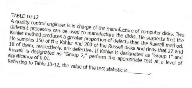 TABLE 10-12
A quality control engineer is in charge of the manufacture of computer disks. Two different processes can be used to manufacture the disks. He suspects that the Kohler method produces a greater proportion of defects than the Russell method. He samples 150 of the Kohler and 200 of the Russell disks and finds that 27 and 18 of them, respectively, are defective. If Kohler is designated as "Group 1" and Russell is designated as "Group 2," perform the appropriate test at a level of significance of 0.01.
-Referring to Table 10-12, the value of the test statistic is ________.