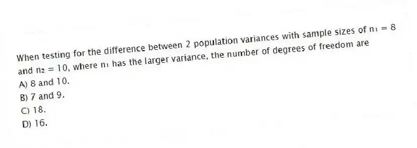 When testing for the difference between 2 population variances with sample sizes of n₁ = 8 and n₂ = 10, where n₁ has the larger variance, the number of degrees of freedom are
A) 8 and 10.
B) 7 and 9.
C) 18.
D) 16.
