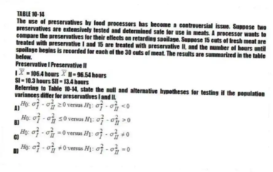 TABLE 10-14
The use of preservatives by food processors has become a controversial issue. Suppose two preservatives are extensively tested and determined safe for use in meats. A processor wants to compare the preservatives for their effects on retarding spoilage. Suppose 15 cuts of fresh meat are treated with preservative I and 15 are treated with preservative II, and the number of hours until spoilage begins is recorded for each of the 30 cuts of meat. The results are summarized in the table below.
Preservative I Preservative II
I  = 106.4 hours  II = 96.54 hours
SI = 10.3 hours SII = 13.4 hours
-Referring to Table 10-14, state the null and alternative hypotheses for testing if the population variances differ for preservatives I and II.
