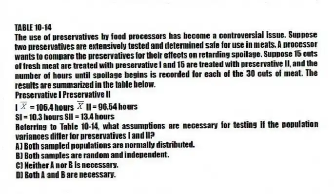 TABLE 10-14
The use of preservatives by food processors has become a controversial issue. Suppose two preservatives are extensively tested and determined safe for use in meats. A processor wants to compare the preservatives for their effects on retarding spoilage. Suppose 15 cuts of fresh meat are treated with preservative I and 15 are treated with preservative II, and the number of hours until spoilage begins is recorded for each of the 30 cuts of meat. The results are summarized in the table below.
Preservative I Preservative II
I = 106.4 hours II = 96.54 hours
SI = 10.3 hours SII = 13.4 hours
-Referring to Table 10-14, what assumptions are necessary for testing if the population variances differ for preservatives I and II?
A) Both sampled populations are normally distributed.
B) Both samples are random and independent.
C) Neither A nor B is necessary.
D) Both A and B are necessary.