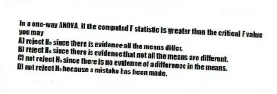 In a one-way ANOVA, if the computed F statistic is greater than the critical F value you may
A) reject H₀ since there is evidence all the means differ.
B) reject H₀ since there is evidence that not all the means are different.
C) not reject H₀ since there is no evidence of a difference in the means.
D) not reject H₀ because a mistake has been made.