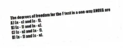 The degrees of freedom for the F test in a one-way ANOVA are
A) (n - c) and (c - 1).
B) (c - 1) and (n - c).
C) (c - n) and (n - 1).
D) (n - 1) and (c - n).