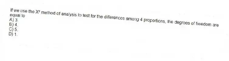 If we use the X² method of analysis to test for the differences among 4 proportions, the degrees of freedom are equal to
A) 3.
B) 4.
C) 5.
D) 1.