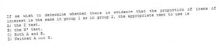 If we wish to determine whether there is evidence that the proportion of items of interest is the same in group 1 as in group 2, the appropriate test to use is
A) the Z test.
B) the X² test.
C) Both A and B.
D) Neither A nor B.