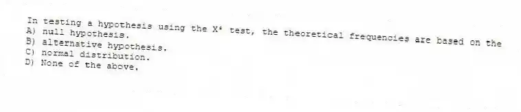 In testing a hypothesis using the X² test, the theoretical frequencies are based on the
A) null hypothesis.
B) alternative hypothesis.
C) normal distribution.
D) None of the above.