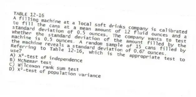TABLE 12-16
A filling machine at a local soft drinks company is calibrated to fill the cans at a mean amount of 12 fluid ounces and a standard deviation of 0.5 ounces. The company wants to test whether the standard deviation of the amount filled by the machine is 0.5 ounces. A random sample of 15 cans filled by the machine reveals a standard deviation of 0.67 ounces.
-Referring to Table 12-16, which is the appropriate test to use?
A) X²-test of independence
B) McNemar test
C) Wilcoxon rank sum test
D) X²-test of population variance