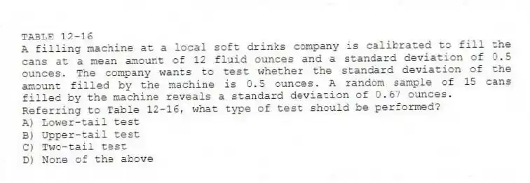 TABLE 12-16
A filling machine at a local soft drinks company is calibrated to fill the cans at a mean amount of 12 fluid ounces and a standard deviation of 0.5 ounces. The company wants to test whether the standard deviation of the amount filled by the machine is 0.5 ounces. A random sample of 15 cans filled by the machine reveals a standard deviation of 0.67 ounces.
-Referring to Table 12-16, what type of test should be performed?
A) Lower-tail test
B) Upper-tail test
C) Two-tail test
D) None of the above