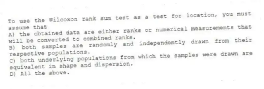 To use the Wilcoxon rank sum test as a test for location, you must assume that
A) the obtained data are either ranks or numerical measurements that will be converted to combined ranks.
B) both samples are randomly and independently drawn from their respective populations.
C) both underlying populations from which the samples were drawn are equivalent in shape and dispersion.
D) All the above.