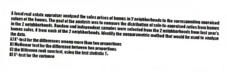 A local real estate appraiser analyzed the sales prices of homes in 2 neighborhoods to the corresponding appraised values of the homes. The goal of the analysis was to compare the distribution of sale-to-appraised ratios from homes in the 2 neighborhoods. Random and independent samples were selected from the 2 neighborhoods from last year's homes sales, 8 from each of the 2 neighborhoods. Identify the nonparametric method that would be used to analyze the data.
A) X²-test for the differences among more than two proportions
B) McNemar test for the difference between two proportions
C) the Wilcoxon rank sum test, using the test statistic T₁
D) X²-test for the variance