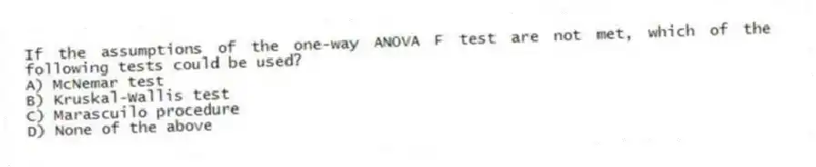 If the assumptions of the one-way ANOVA F test are not met, which of the following tests could be used?
A) McNemar test
B) Kruskal-Wallis test
C) Marascuilo procedure
D) None of the above