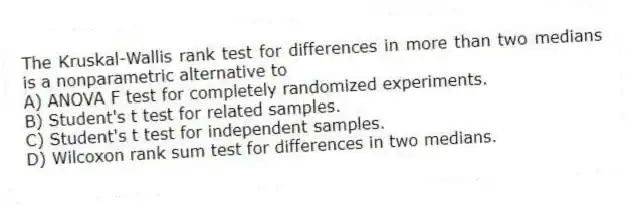 The Kruskal-Wallis rank test for differences in more than two medians is a nonparametric alternative to
A) ANOVA F test for completely randomized experiments.
B) Student's t test for related samples.
C) Student's t test for independent samples.
D) Wilcoxon rank sum test for differences in two medians.