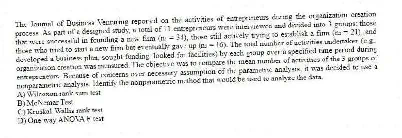 The Journal of Business Venturing reported on the activities of entrepreneurs during the organization creation process. As part of a designed study, a total of 71 entrepreneurs were interviewed and divided into 3 groups: those that were successful in founding a new firm (n₁ = 34), those still actively trying to establish a firm (n₂ = 21), and those who tried to start a new firm but eventually gave up (n₃ = 16). The total number of activities undertaken (e.g., developed a business plan, sought funding, looked for facilities) by each group over a specified time period during organization creation was measured. The objective was to compare the mean number of activities of the 3 groups of entrepreneurs. Because of concerns over necessary assumption of the parametric analysis, it was decided to use a nonparametric analysis. Identify the nonparametric method that would be used to analyze the data.
A) Wilcoxon rank sum test
B) McNemar Test
C) Kruskal-Wallis rank test
D) One-way ANOVA F test