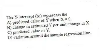 The Y-intercept (b₀) represents the
A) predicted value of Y when X = 0.
B) change in estimated Y per unit change in X.
C) predicted value of Y.
D) variation around the sample regression line.