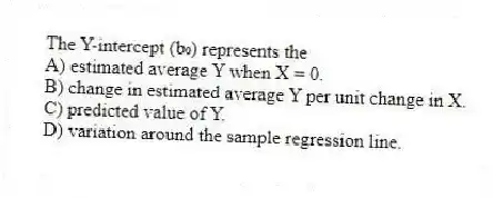 The Y-intercept (b₀) represents the
A) estimated average Y when X = 0.
B) change in estimated average Y per unit change in X.
C) predicted value of Y.
D) variation around the sample regression line.