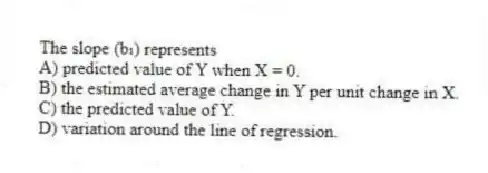The slope (b₁) represents
A) predicted value of Y when X = 0.
B) the estimated average change in Y per unit change in X.
C) the predicted value of Y.
D) variation around the line of regression.