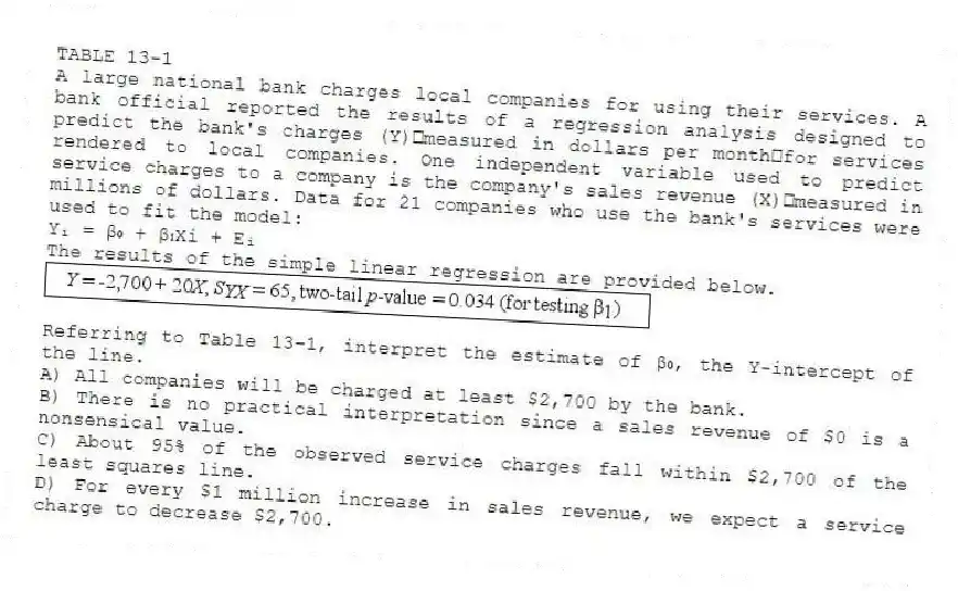 TABLE 13-1
A large national bank charges local companies for using their services. A bank official reported the results of a regression analysis designed to predict the bank's charges (Y)measured in dollars per monthfor services rendered to local companies. One independent variable used to predict service charges to a company is the company's sales revenue (X)measured in millions of dollars. Data for 21 companies who use the bank's services were used to fit the model:
Yᵢ = β₀ + β₁Xi + Eᵢ
The results of the simple linear regression are provided below.
-Referring to Table 13-1, interpret the estimate of β₀, the Y-intercept of the line.
A) All companies will be charged at least $2,700 by the bank.
B) There is no practical interpretation since a sales revenue of $0 is a nonsensical value.
C) About 95% of the observed service charges fall within $2,700 of the least squares line.
D) For every $1 million increase in sales revenue, we expect a service charge to decrease $2,700.