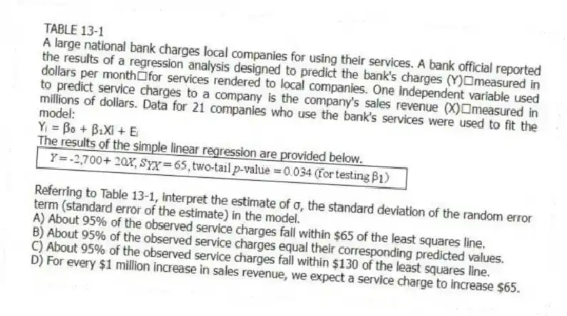 TABLE 13-1
A large national bank charges local companies for using their services. A bank official reported the results of a regression analysis designed to predict the bank's charges (Y)measured in dollars per monthfor services rendered to local companies. One independent variable used to predict service charges to a company is the company's sales revenue (X)measured in millions of dollars. Data for 21 companies who use the bank's services were used to fit the model:
Yᵢ = β₀ + β₁Xi + Eᵢ
The results of the simple linear regression are provided below.
-Referring to Table 13-1, interpret the estimate of σ, the standard deviation of the random error term (standard error of the estimate) in the model.
A) About 95% of the observed service charges fall within $65 of the least squares line.
B) About 95% of the observed service charges equal their corresponding predicted values.
C) About 95% of the observed service charges fall within $130 of the least squares line.
D) For every $1 million increase in sales revenue, we expect a service charge to increase $65.