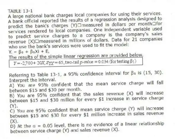 TABLE 13-1
A large national bank charges local companies for using their services. A bank official reported the results of a regression analysis designed to predict the bank's charges (Y)measured in dollars per monthfor services rendered to local companies. One independent variable used to predict service charges to a company is the company's sales revenue (X)measured in millions of dollars. Data for 21 companies who use the bank's services were used to fit the model:
Yᵢ = β₀ + β₁Xi + Eᵢ
The results of the simple linear regression are provided below.
-Referring to Table 13-1, a 95% confidence interval for β₁ is (15, 30). Interpret the interval.
A) You are 95% confident that the mean service charge will fall between $15 and $30 per month.
B) You are 95% confident that the sales revenue (
X) will increase between $15 and $30 million for every $1 increase in service charge (
Y).
C) You are 95% confident that mean service charge (
Y) will increase between $15 and $30 for every $1 million increase in sales revenue (
X).
D) At the α = 0.05 level, there is no evidence of a linear relationship between service charge (
Y) and sales revenue (