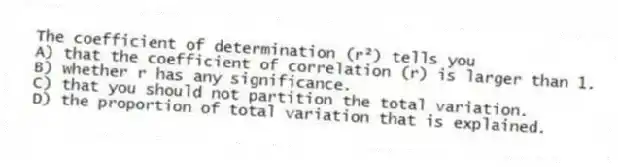 The coefficient of determination (r²) tells you
A) that the coefficient of correlation (r) is larger than 1.
B) whether r has any significance.
C) that you should not partition the total variation.
D) the proportion of total variation that is explained.