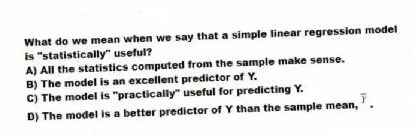 What do we mean when we say that a simple linear regression model is "statistically" useful?
A) All the statistics computed from the sample make sense.
B) The model is an excellent predictor of Y.
C) The model is "practically" useful for predicting Y.
D) The model is a better predictor of Y than the sample mean, .