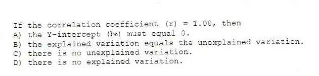 If the correlation coefficient (r) = 1.00, then
A) the Y-intercept (b₀) must equal 0.
B) the explained variation equals the unexplained variation.
C) there is no unexplained variation.
D) there is no explained variation.