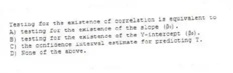 Testing for the existence of correlation is equivalent to
A) testing for the existence of the slope (β₁).
B) testing for the existence of the Y-intercept (β₀).
C) the confidence interval estimate for predicting Y.
D) None of the above.