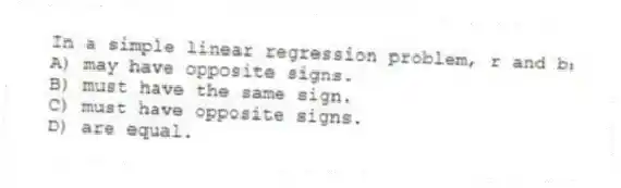 In a simple linear regression problem, r and b₁
A) may have opposite signs.
B) must have the same sign.
C) must have opposite signs.
D) are equal.