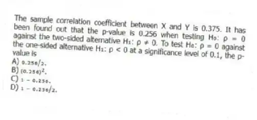 The sample correlation coefficient between X and Y is 0.375. It has been found out that the p-value is 0.256 when testing H₀: ρ = 0 against the two-sided alternative H₁: ρ ≠ 0. To test H₀: ρ = 0 against the one-sided alternative H₁: ρ < 0 at a significance level of 0.1, the p-value is
A) ₀.₂₅₆/₂.
B) ₍₀.₂₅₆₎².
C) ₁ ₋ ₀.₂₅₆.
D) ₁ ₋ ₀.₂₅₆/₂.