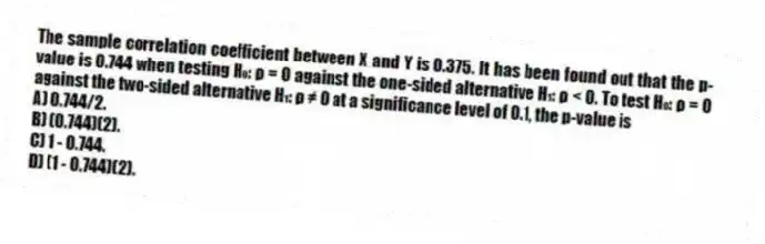 The sample correlation coefficient between X and Y is 0.375. It has been found out that the p-value is 0.744 when testing H₀: ρ = 0 against the one-sided alternative H₁: ρ < 0. To test H₀: ρ = 0 against the two-sided alternative H₁: ρ ≠ 0 at a significance level of 0.1, the p-value is
A) 0.744/2.
B) (0.744)(2).
C) 1 - 0.744.
D) (1 - 0.744)(2).