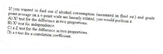 If you wanted to find out if alcohol consumption (measured in fluid oz.) and grade point average on a 4-point scale are linearly related, you would perform a
A) X² test for the difference in two proportions.
B) X² test for independence.
C) a Z test for the difference in two proportions.
D) a t test for a correlation coefficient.