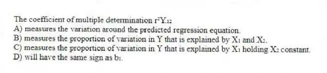 The coefficient of multiple determination r²Y.₁₂
A) measures the variation around the predicted regression equation.
B) measures the proportion of variation in Y that is explained by X₁ and X₂.
C) measures the proportion of variation in Y that is explained by X₁ holding X₂ constant.
D) will have the same sign as b₁.