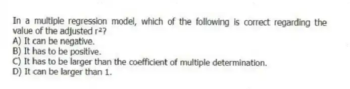 In a multiple regression model, which of the following is correct regarding the value of the adjusted r²?
A) It can be negative.
B) It has to be positive.
C) It has to be larger than the coefficient of multiple determination.
D) It can be larger than 1.